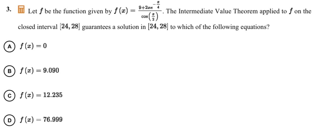 3.
Let f be the function given by f (x)
9+2ze 4
The Intermediate Value Theorem applied to ƒ on the
"(금)
Cos
closed interval [24, 28] guarantees a solution in [24, 28] to which of the following equations?
A f(z) = 0
B) f (x) = 9.090
c) f(x)
= 12.235
f (z) = 76.999
