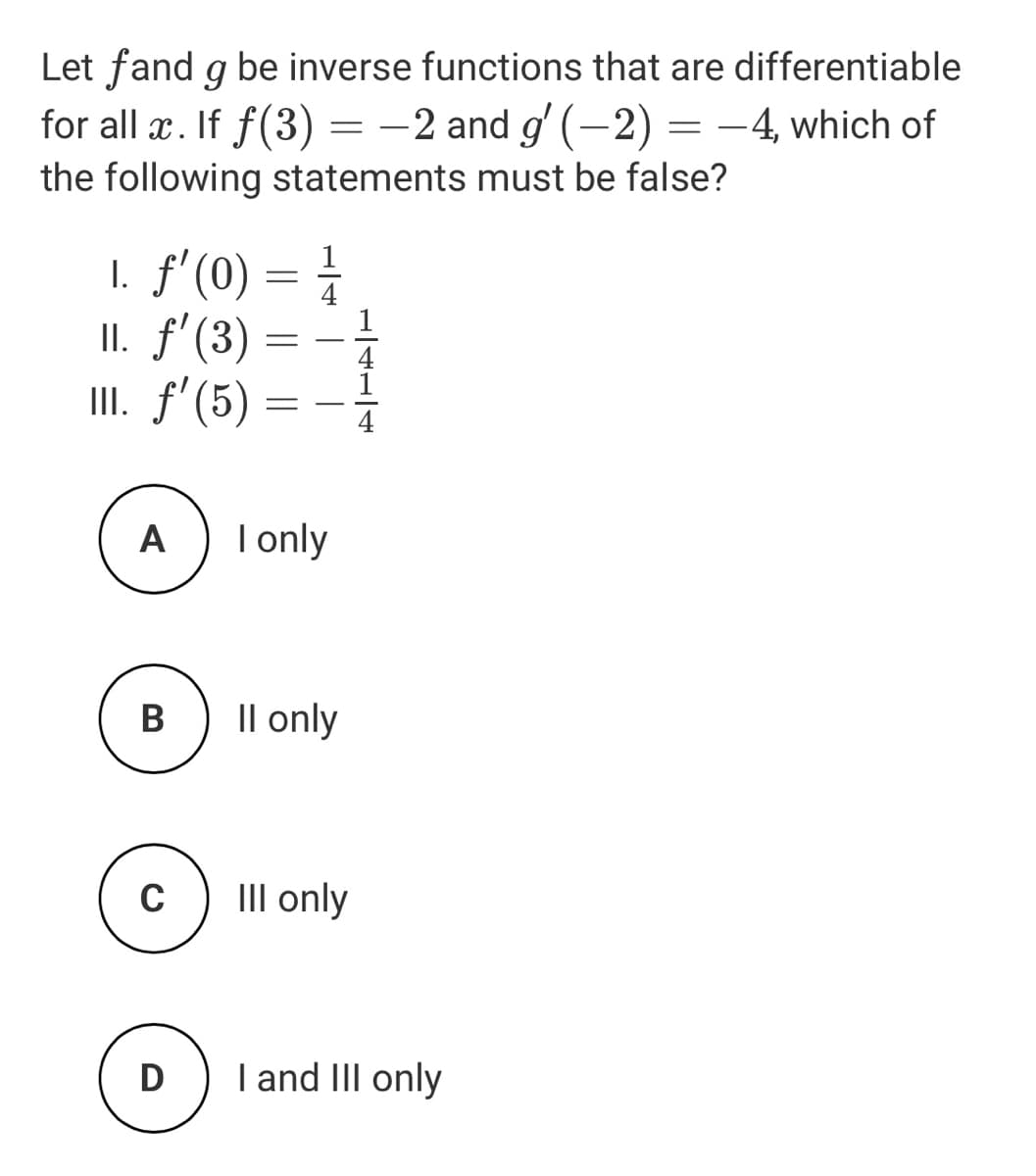 Let fand g be inverse functions that are differentiable
for all æ. If f(3) = -2 and g' (-2) = -4, which of
the following statements must be false?
I. f'(0) = 1
II. f'(3)
III. f'(5)
1
4
-
4
A
I only
В
Il only
C
III only
D
I and II only
