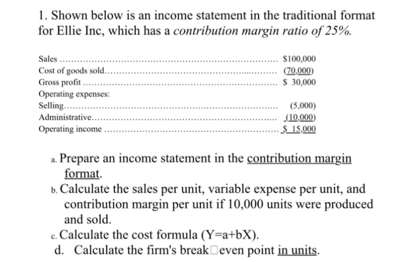 1. Shown below is an income statement in the traditional format
for Ellie Inc, which has a contribution margin ratio of 25%.
Sales ......
Cost of goods sold...
Gross profit......
Operating expenses:
Selling...
Administrative....
Operating income
$100,000
(70,000)
$ 30,000
(5,000)
(10,000)
$ 15,000
Prepare an income statement in the contribution margin
format.
b. Calculate the sales per unit, variable expense per unit, and
contribution margin per unit if 10,000 units were produced
and sold.
c. Calculate the cost formula (Y=a+bX).
d. Calculate the firm's break even point in units.