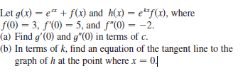 Let g(x) = e¤ + f(x) and h(x) = e**f(x), where
f(0) = 3, f'(0) = 5, and f"(0) = -2.
(a) Find g'(0) and g"(0) in terms of c.
(b) In terms of k, find an equation of the tangent line to the
graph of h at the point where x = 0|
%3D
