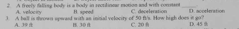 2. A freely falling body is a body in rectilinear motion and with constant
A. velocity
B. speed
C. deceleration
D. acceleration
3.
A ball is thrown upward with an initial velocity of 50 ft/s. How high does it go?
A. 39 ft
B. 30 ft
C. 20 ft
D. 45 ft