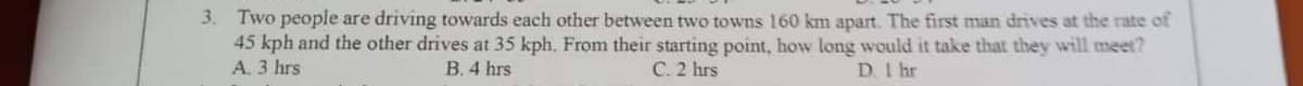 3. Two people are driving towards each other between two towns 160 km apart. The first man drives at the rate of
45 kph and the other drives at 35 kph. From their starting point, how long would it take that they will meet?
A. 3 hrs
C. 2 hrs
D. 1 hr
B. 4 hrs