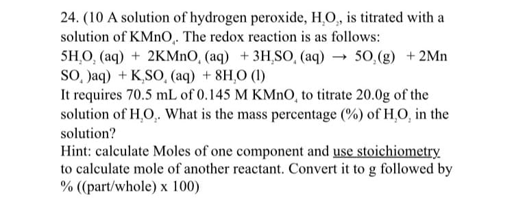 24. (10 A solution of hydrogen peroxide, H,O, is titrated with a
solution of KMNO,. The redox reaction is as follows:
5H,O, (aq) + 2KMNO, (aq) + 3H,SO, (aq) → 50,(g) +2Mn
SO, Jaq) + K,SO, (aq) + 8H,O (1)
It requires 70.5 mL of 0.145 M KMNO, to titrate 20.0g of the
solution of H,O,. What is the mass percentage (%) of H,O, in the
solution?
Hint: calculate Moles of one component and use stoichiometry
to calculate mole of another reactant. Convert it to g followed by
% ((part/whole) x 100)
