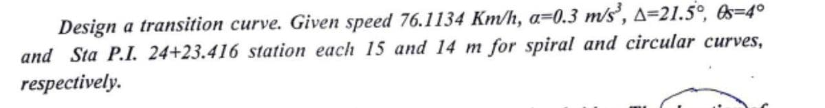 Design a transition curve. Given speed 76.1134 Km/h, a=0.3 m/s', A=21.5°, &s=4°
and Sta P.I. 24+23.416 station each 15 and 14 m for spiral and circular curves,
respectively.
