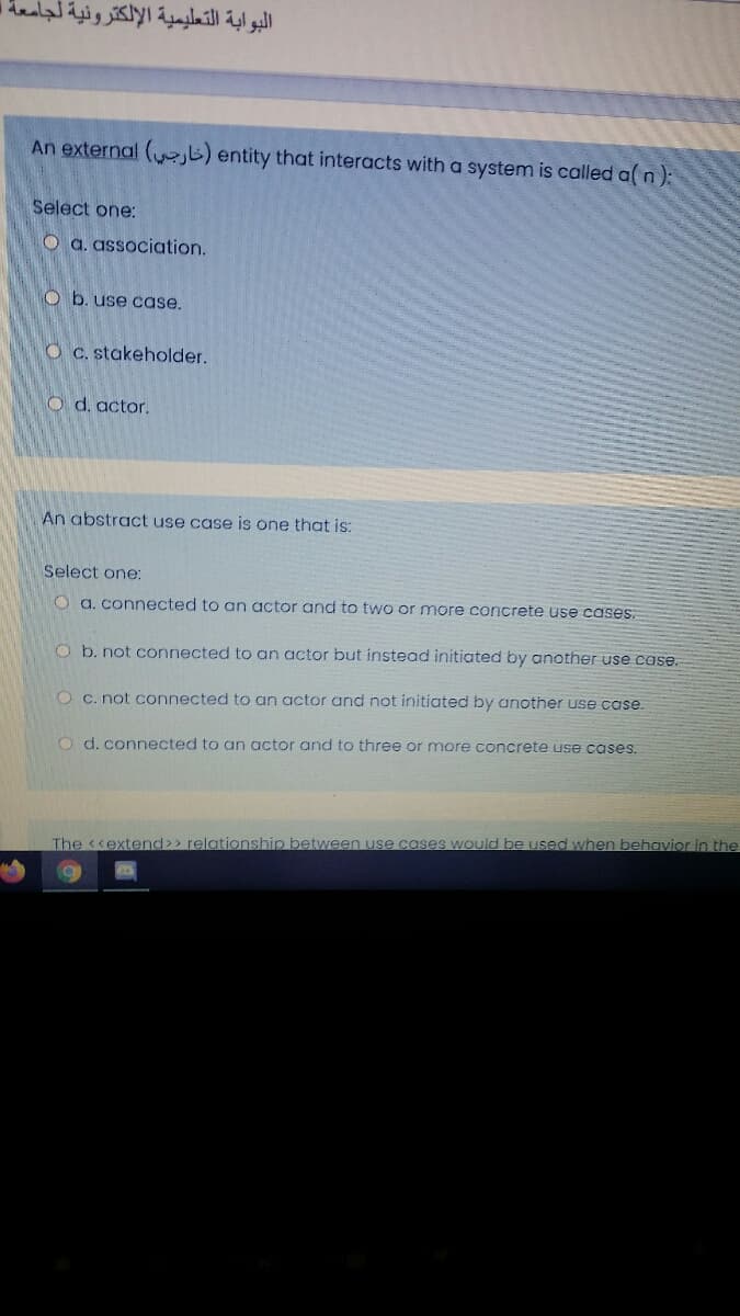 البوابة التعليمية الإلكترونية ل
An external ( b) entity that interacts with a system is called a( n):
Select one:
O a. association.
O b. use case.
O C. stakeholder.
O d. actor.
An abstract use case is one that is:
Select one:
a. connected to an actor and to two or more concrete use cases.
O b. not connected to an actor but instead initiated by another use case.
O c. not connected to an actor and not initiated by another use case.
O d. connected to an actor and to three or more concrete use cases.
The <<extend>> relationship between use cases would be used when behavior in the
