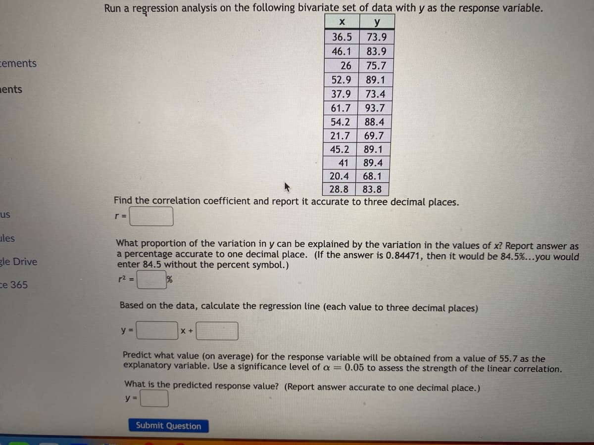 cements
ents
us
ules
gle Drive
ce 365
Run a regression analysis on the following bivariate set of data with y as the response variable.
X
y
73.9
36.5
46.1 83.9
26 75.7
52.9 89.1
37.9
73.4
61.7 93.7
54.2 88.4
21.7 69.7
45.2
89.1
41
89.4
20.4 68.1
28.8 83.8
Find the correlation coefficient and report it accurate to three decimal places.
r =
What proportion of the variation in y can be explained by the variation in the values of x? Report answer as
a percentage accurate to one decimal place. (If the answer is 0.84471, then it would be 84.5%...you would
enter 84.5 without the percent symbol.)
r² =
Based on the data, calculate the regression line (each value to three decimal places)
y =
X +
Predict what value (on average) for the response variable will be obtained from a value of 55.7 as the
explanatory variable. Use a significance level of a = 0.05 to assess the strength of the linear correlation.
What is the predicted response value? (Report answer accurate to one decimal place.)
y =
Submit Question