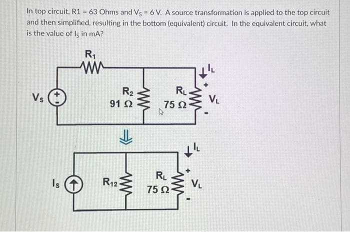 In top circuit, R1 = 63 Ohms and Vs = 6 V. A source transformation is applied to the top circuit
and then simplified, resulting in the bottom (equivalent) circuit. In the equivalent circuit, what
is the value of ls in mA?
R₁
Vs
Is
R₂
91 92
=>>
R12
ww
www
RL
75 92
RL
75 Ω·
ww
↓4
VL
VL