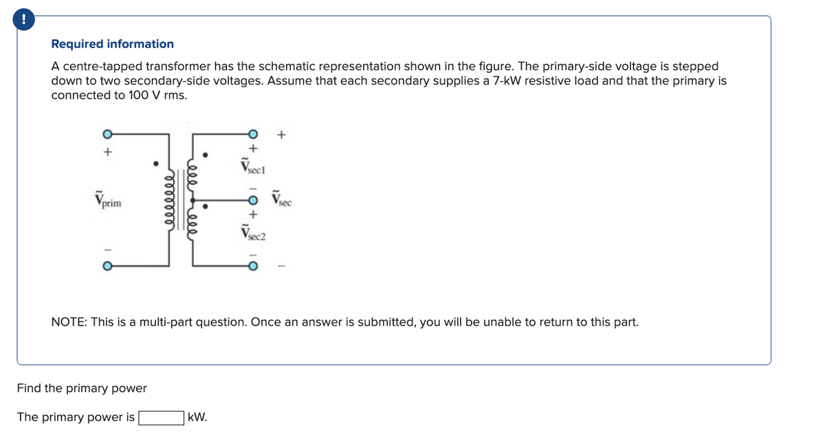 Required information
A centre-tapped transformer has the schematic representation shown in the figure. The primary-side voltage is stepped
down to two secondary-side voltages. Assume that each secondary supplies a 7-kW resistive load and that the primary is
connected to 100 V rms.
+
Vprim
eeeeeee
Find the primary power
The primary power is
reeeeee
+
√sect
NOTE: This is a multi-part question. Once an answer is submitted, you will be unable to return to this part.
KW.
-O Vsec
+
Vsec2