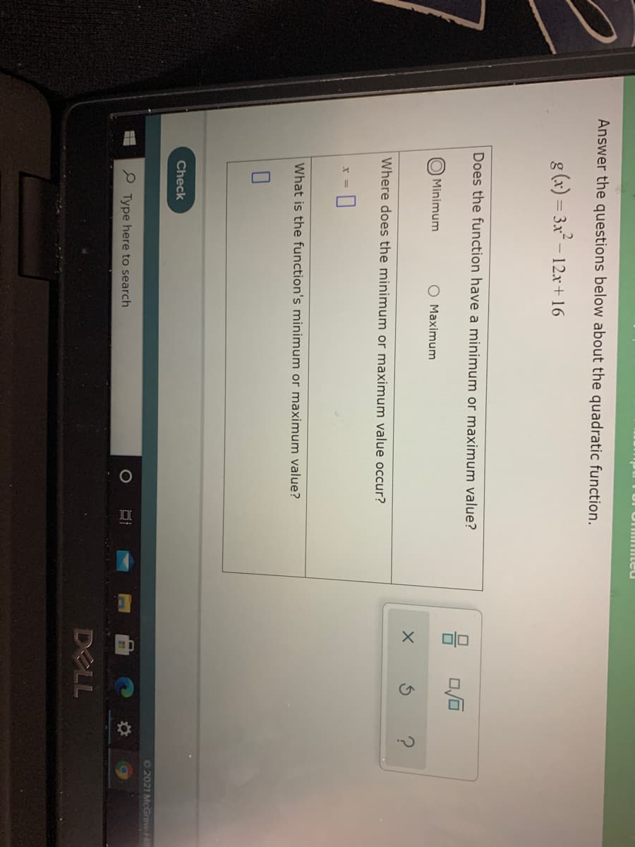 olo
Answer the questions below about the quadratic function.
g (x) = 3.x – 12r+16
Does the function have a minimum or maximum value?
Minimum
O Maximum
Where does the minimum or maximum value occur?
What is the function's minimum or maximum value?
Check
62021 McGraw-Hi
P Type here to search
DELL
