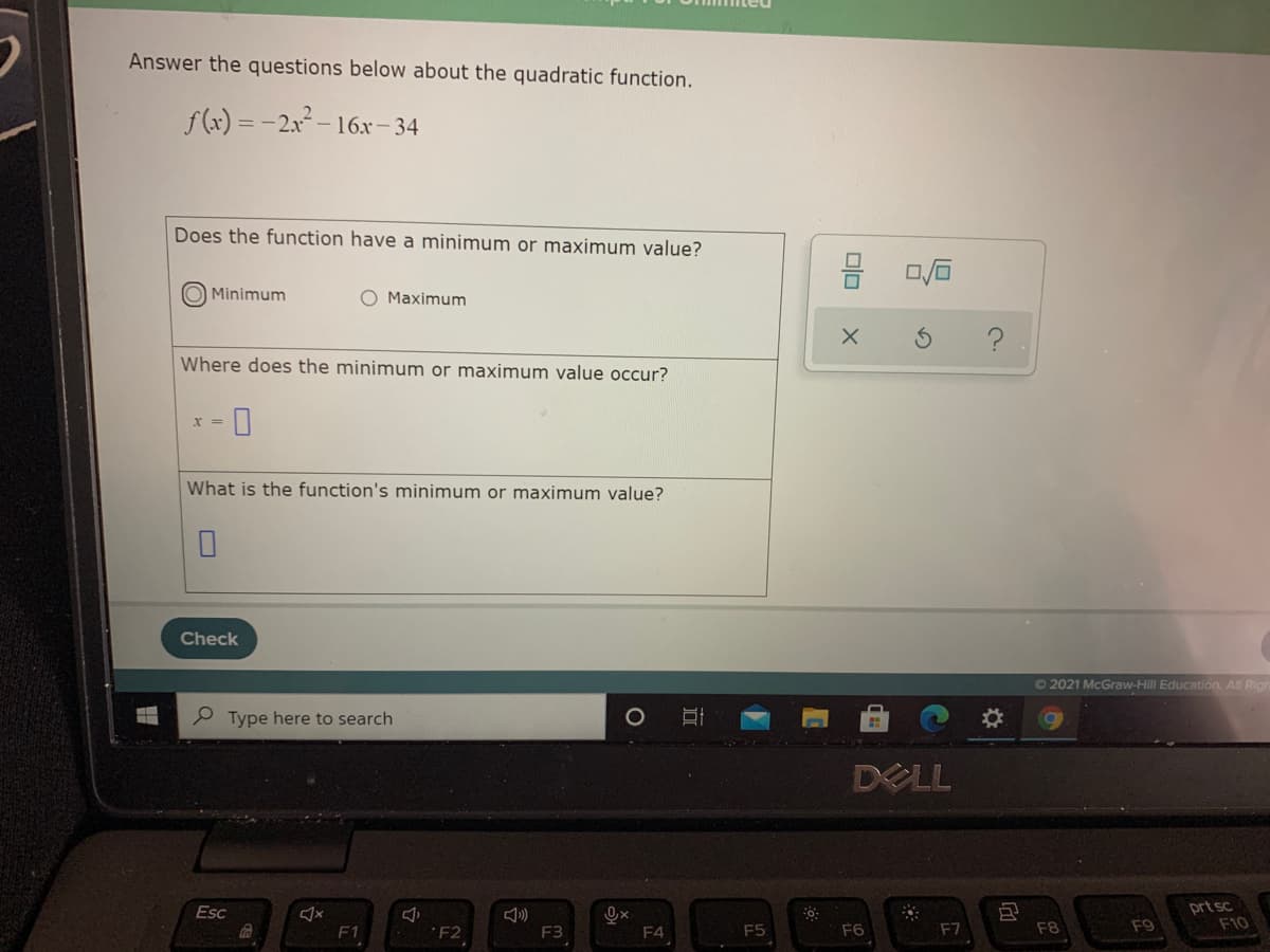 Answer the questions below about the quadratic function.
f(x) = -2x2 – 16r- 34
Does the function have a minimum or maximum value?
Minimum
O Maximum
Where does the minimum or maximum value occur?
X%3=
What is the function's minimum or maximum value?
Check
O 2021 McGraw-Hill Education. All Rig
P Type here to search
DELL
prt sc
F10
Esc
F1
´F2
F3
F4
F5
F6
F7
F8
F9
olo
