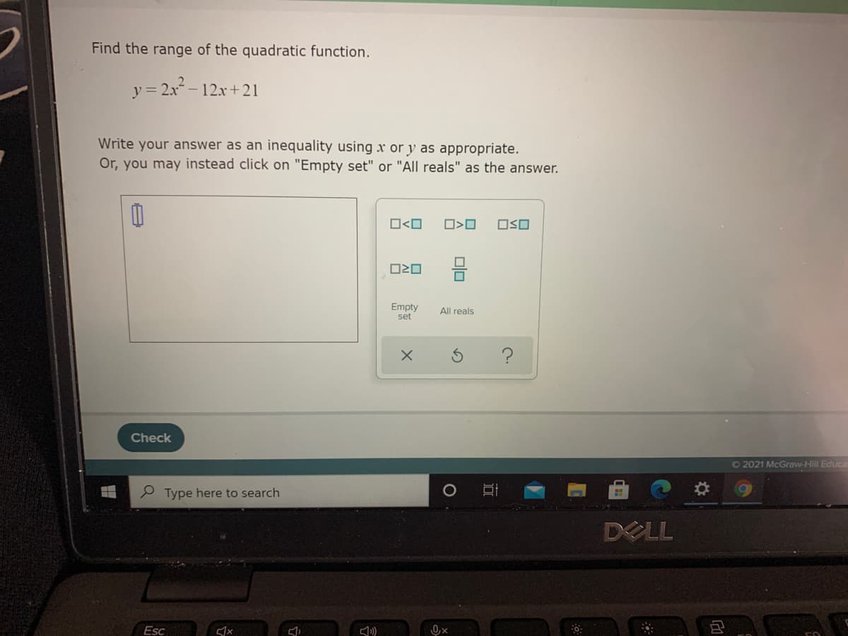 Find the range of the quadratic function.
y = 2a2–
-12x+21
Write your answer as an inequality using x or y as appropriate.
Or, you may instead click on "Empty set" or "All reals" as the answer.
O<O
OSO
Empty
set
All reals
?
Check
O2021 McGraw-Hill Educa
P Type here to search
DELL
Esc
