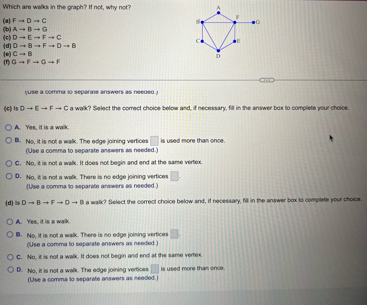 Which are walks in the graph? If not, why not?
(a) F→D → C
(b) ABG
(c) DEFIC
(d) DB→ F→D→B
(e) C B
(f) G
F G F
(Use a comma to separate answers as needed.)
B
OA.
Yes, it is a walk.
OB. No, it is not a wal
A
OC. No, it is not a walk. It does not begin and end at the same vertex.
D
The edge joining vertices is used more than once.
(Use a comma to separate answers as needed.)
OA. Yes, it is a walk.
OB. No, it is not a walk. There is no edge joining vertices
(Use a comma to separate answers as needed.)
OC. No, it is not a walk. It does not begin and end at the same vertex.
OD. No, it is not a walk. The edge joining vertices
(Use a comma to separate answers as needed.)
(c) Is D E F → C a walk? Select the correct choice below and, if necessary, fill in the answer box to complete your choice.
F
E
is used more than once.
G
...
OD. No, it is not a walk. There is no edge joining vertices
(Use a comma to separate answers as needed.)
(d) Is D→ B → F→D →Bawalk? Select the correct choice below and, if necessary, fill in the answer box to complete your choice.