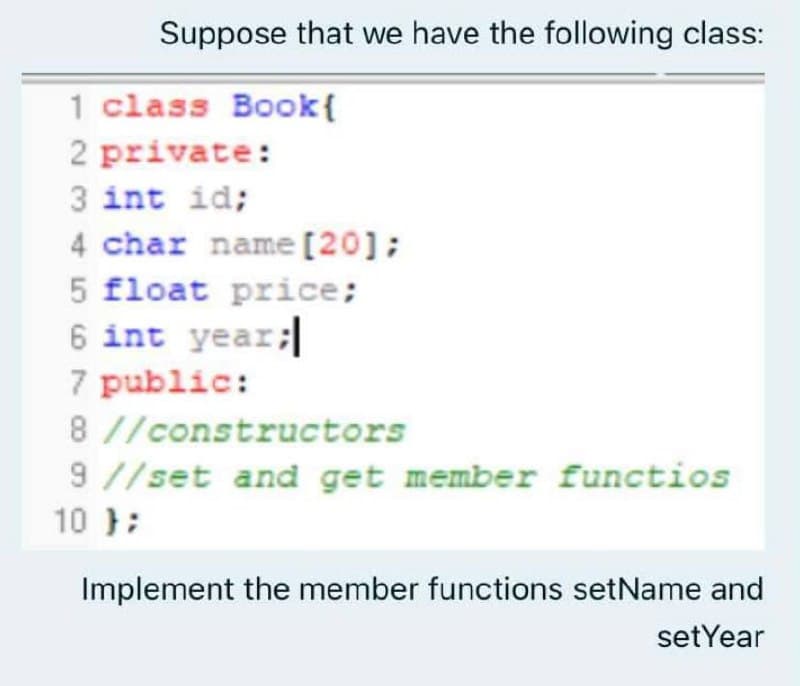 Suppose that we have the following class:
1 class Book{
2 private:
3 int id;
4 char name [20];
5 float price;
6 int year;
7 public:
8 //constructors
9 //set and get member functios
10 };
Implement the member functions setName and
setYear
