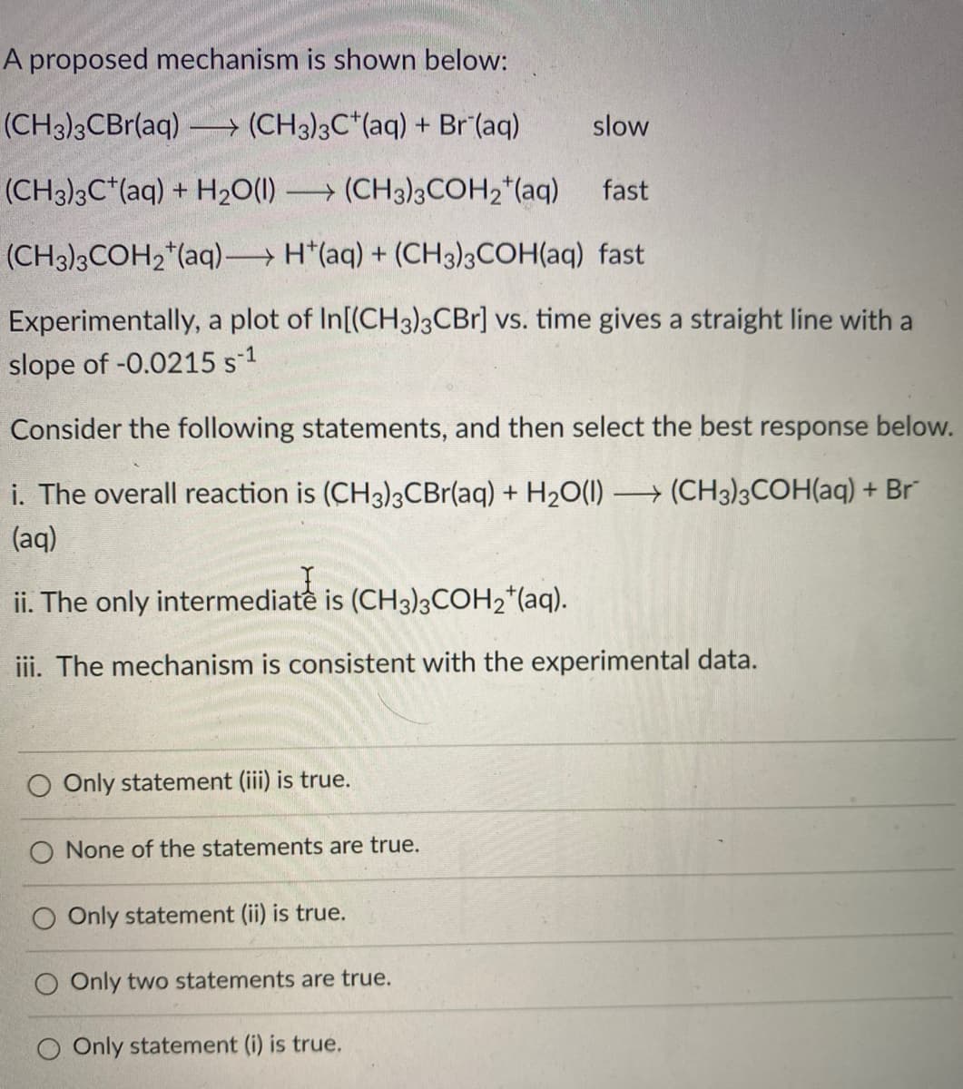 A proposed mechanism is shown below:
(CH3)3CBr(aq) → (CH3)3C*(aq) + Br (aq)
slow
(CH3)3C*(aq) + H2O(1) → (CH3)3COH,*(aq)
fast
(CH3)3COH2*(aq) H*(aq) + (CH3)3COH(aq) fast
Experimentally, a plot of In[(CH3)3CBr] vs. time gives a straight line with a
slope of -0.0215 s-1
Consider the following statements, and then select the best response below.
i. The overall reaction is (CH3)3CBr(aq) + H2O(1) (CH3)3COH(aq) + Br
(aq)
ii. The only intermediate is (CH3)3COH2*(aq).
iii. The mechanism is consistent with the experimental data.
O Only statement (iii) is true.
O None of the statements are true.
O Only statement (ii) is true.
Only two statements are true.
O Only statement (i) is true.
