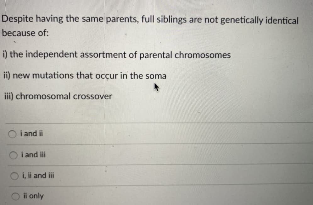 Despite having the same parents, full siblings are not genetically identical
because of:
i) the independent assortment of parental chromosomes
ii) new mutations that occur in the soma
ii) chromosomal crossover
i and ii
i and iii
O i, ii and iii
ii only
