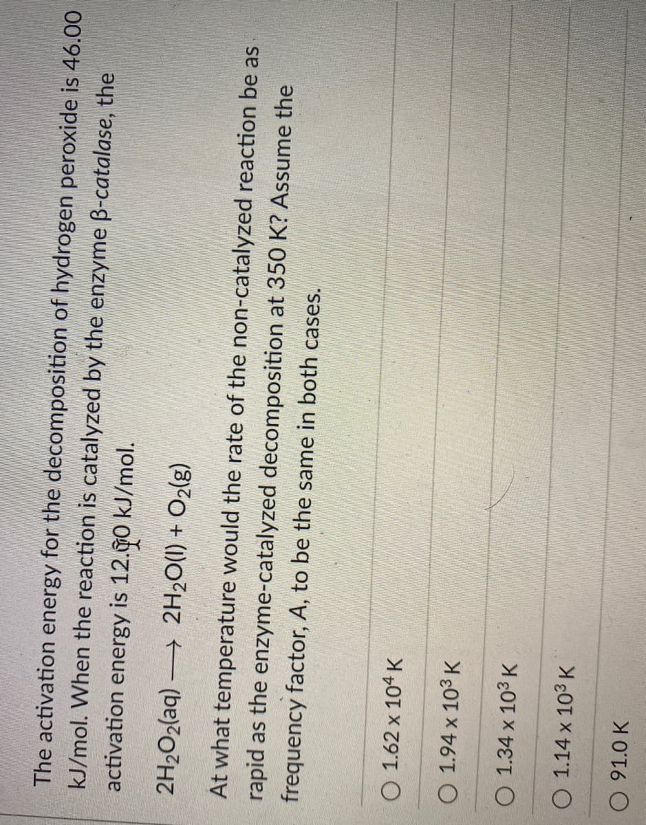 The activation energy for the decomposition of hydrogen peroxide is 46.00
kJ/mol. When the reaction is catalyzed by the enzyme B-catalase, the
activation energy is 12.0 kJ/mol.
2H202(aq) 2H20(1) + O2(g)
At what temperature would the rate of the non-catalyzed reaction be as
rapid as the enzyme-catalyzed decomposition at 350 K? Assume the
frequency factor, A, to be the same in both cases.
O 1.62 x 104 K
O 1.94 x 103 K
O 1.34 x 103 K
O 1.14 x 103 K
O 91.0 K
