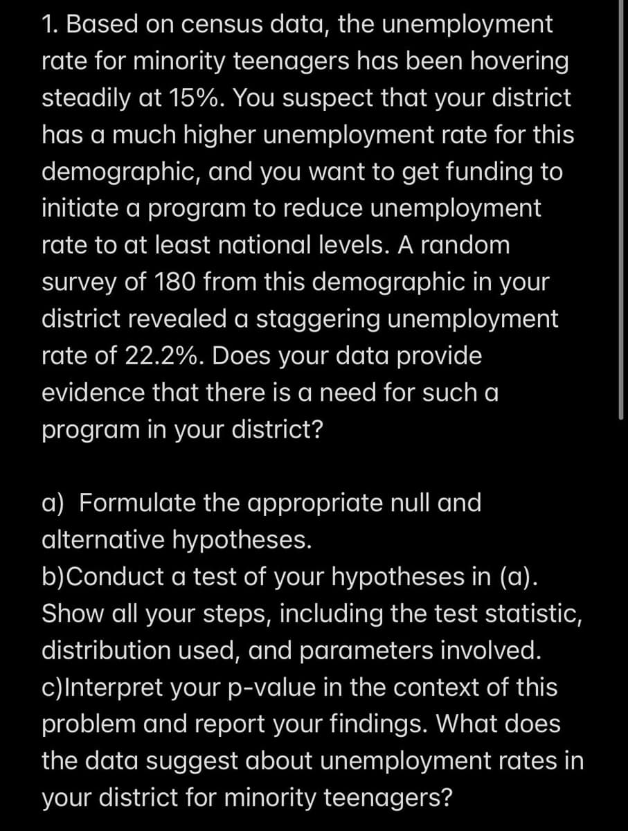 1. Based on census data, the unemployment
rate for minority teenagers has been hovering
steadily at 15%. You suspect that your district
has a much higher unemployment rate for this
demographic, and you want to get funding to
initiate a program to reduce unemployment
rate to at least national levels. A random
survey of 180 from this demographic in your
district revealed a staggering unemployment
rate of 22.2%. Does your data provide
evidence that there is a need for such a
program in your district?
a) Formulate the appropriate null and
alternative hypotheses.
b)Conduct a test of your hypotheses in (a).
Show all your steps, including the test statistic,
distribution used, and parameters involved.
c)Interpret your p-value in the context of this
problem and report your findings. What does
the data suggest about unemployment rates in
your district for minority teenagers?
