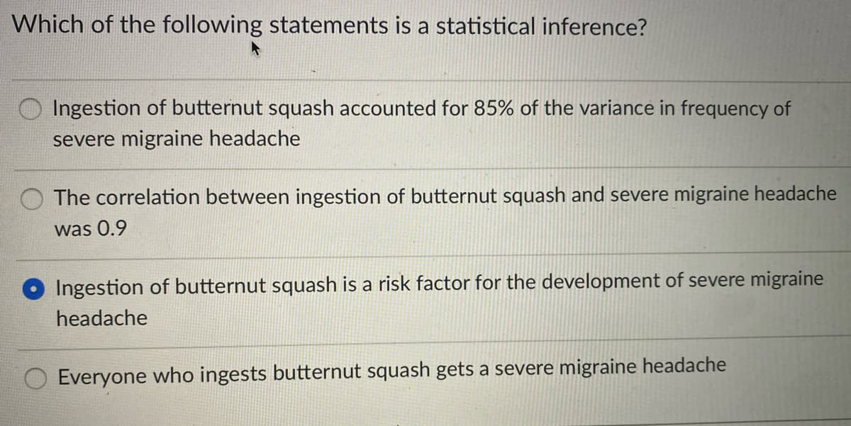 Which of the following statements is a statistical inference?
O Ingestion of butternut squash accounted for 85% of the variance in frequency of
severe migraine headache
The correlation between ingestion of butternut squash and severe migraine headache
was 0.9
Ingestion of butternut squash is a risk factor for the development of severe migraine
headache
Everyone who ingests butternut squash gets a severe migraine headache
