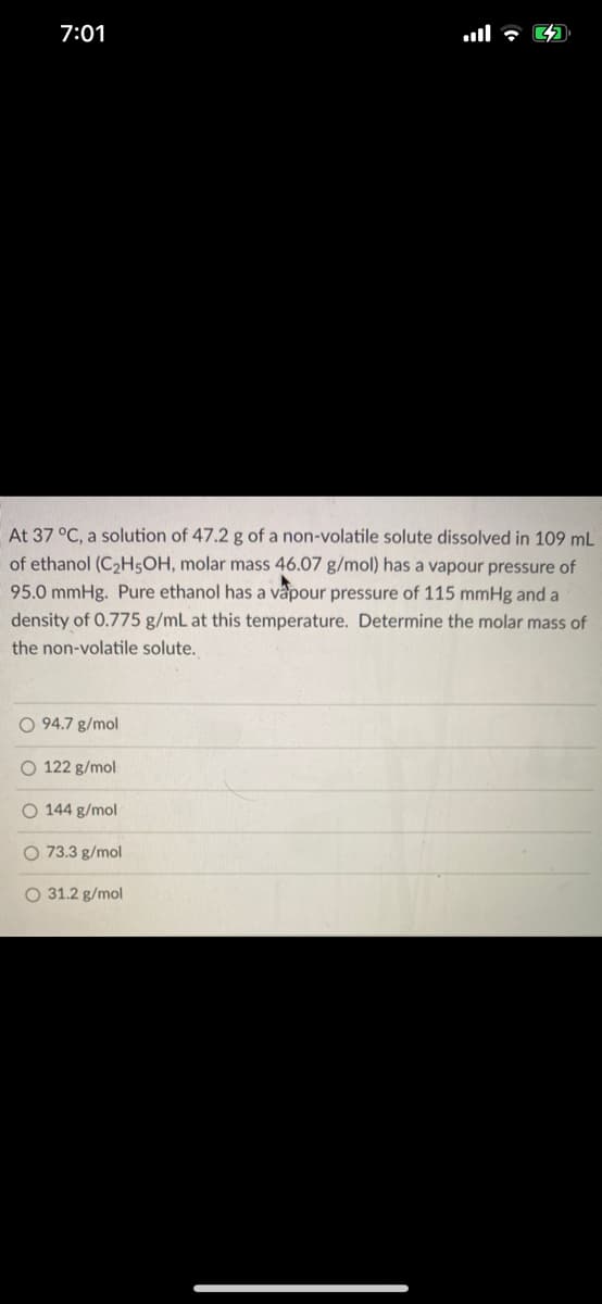 7:01
At 37 °C, a solution of 47.2 g of a non-volatile solute dissolved in 109 mL
of ethanol (C2H5OH, molar mass 46.07 g/mol) has a vapour pressure of
95.0 mmHg. Pure ethanol has a vapour pressure of 115 mmHg and a
density of 0.775 g/mL at this temperature. Determine the molar mass of
the non-volatile solute.
O 94.7 g/mol
O 122 g/mol
O 144 g/mol
O 73.3 g/mol
O 31.2 g/mol
