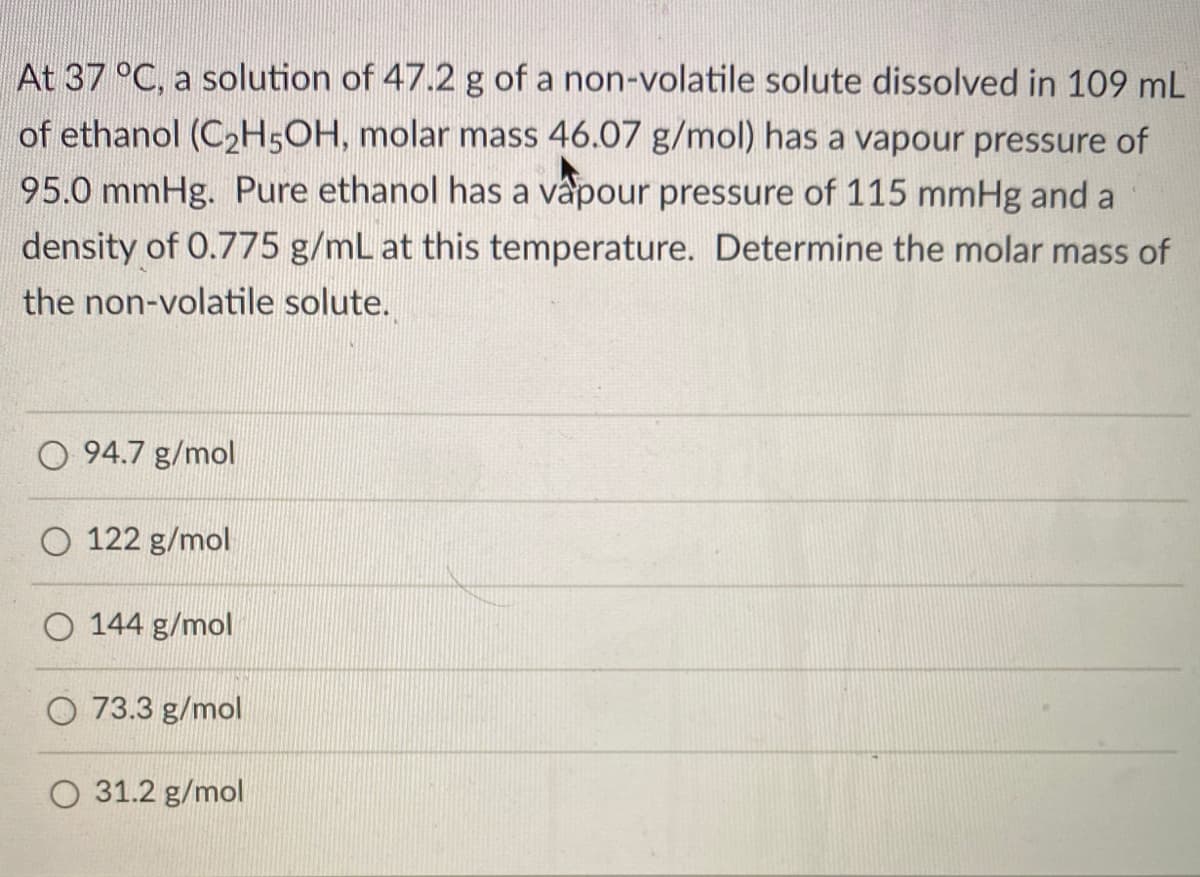 At 37 °C, a solution of 47.2 g of a non-volatile solute dissolved in 109 mL
of ethanol (C2H5OH, molar mass 46.07 g/mol) has a vapour pressure of
95.0 mmHg. Pure ethanol has a vapour pressure of 115 mmHg and a
density of 0.775 g/mL at this temperature. Determine the molar mass of
the non-volatile solute.
O 94.7 g/mol
122 g/mol
O 144 g/mol
O 73.3 g/mol
O 31.2 g/mol
