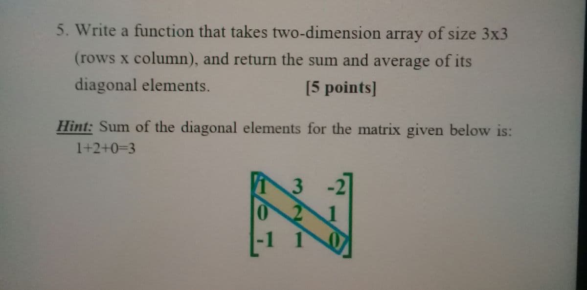 5. Write a function that takes two-dimension array of size 3x3
(rows x column), and return the sum and average of its
diagonal elements.
[5 points]
Hint: Sum of the diagonal elements for the matrix given below is:
1+2+0=3
3
-1 1
