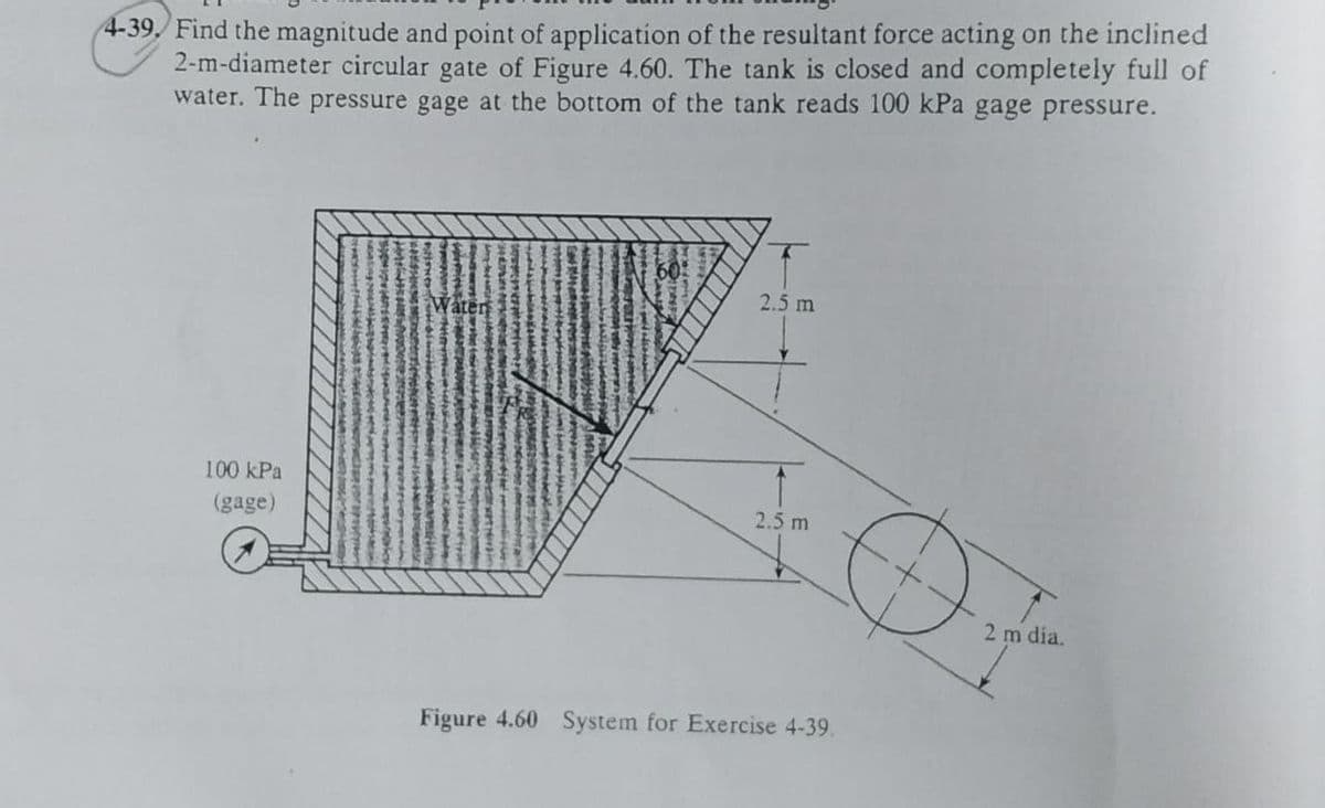 4-39, Find the magnitude and point of application of the resultant force acting on the inclined
2-m-diameter circular gate of Figure 4.60. The tank is closed and completely full of
water. The pressure gage at the bottom of the tank reads 100 kPa gage pressure.
60
2.5 m
Water
100 kPa
(gage)
2.5 m
2 m dia.
Figure 4.60 System for Exercise 4-39.
