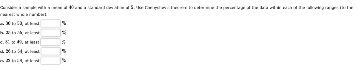 Consider a sample with a mean of 40 and a standard deviation of 5. Use Chebyshev's theorem to determine the percentage of the data within each of the following ranges (to the
nearest whole number).
a. 30 to 50, at least
b. 25 to 55, at least
c. 31 to 49, at least
d. 26 to 54, at least
e. 22 to 58, at least
do do do do do
%
%
%
%
%