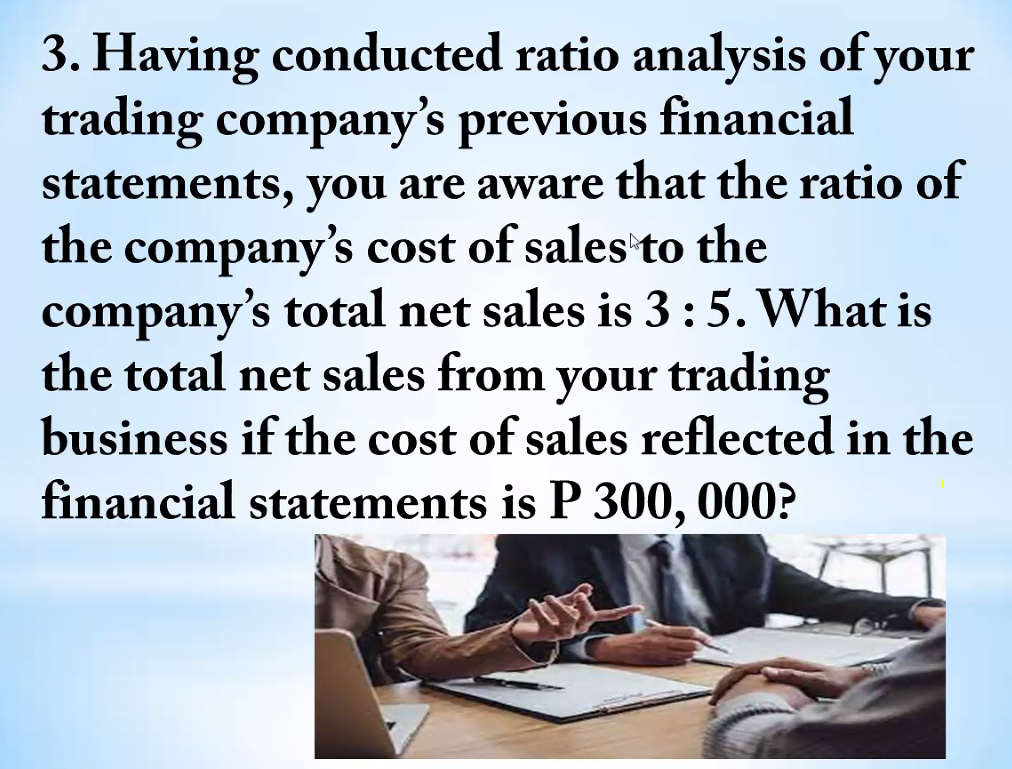 3. Having conducted ratio analysis of your
trading company's previous financial
statements, you are aware that the ratio of
the company's cost of sales to the
company's total net sales is 3:5. What is
the total net sales from
your trading
business if the cost of sales reflected in the
financial statements is P 300, 000?
