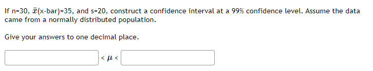 If n=30, ī(x-bar)=35, and s=20, construct a confidence interval at a 99% confidence level. Assume the data
came from a normally distributed population.
Give your answers to one decimal place.
< µ <
