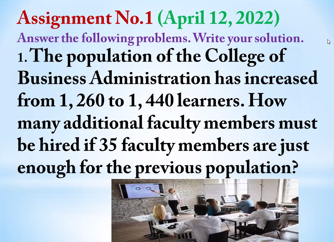 Assignment No.1 (April 12, 2022)
Answer the following problems. Write your solution.
1. The population of the College of
Business Administration has increased
from 1, 260 to 1,440 learners. How
many additional faculty members must
be hired if 35 faculty members are just
enough for the previous population?
