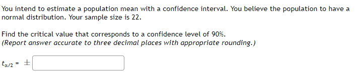 You intend to estimate a population mean with a confidence interval. You believe the population to have a
normal distribution. Your sample size is 22.
Find the critical value that corresponds to a confidence level of 90%.
(Report answer accurate to three decimal places with appropriate rounding.)
tar2 = +
