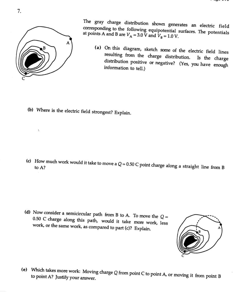 7.
The
gray charge distribution shown generates an electric field
corresponding to the following equipotential surfaces. The potentials
at points A and B are V = 3.0 V and V = 1.0 V.
(a) On this diagram, sketch some of the electric field lines
resulting from the charge distribution.
distribution positive or negative? (Yes, you have enough
information to tell.)
Is the charge
(b) Where is the electric field strongest? Explain.
(c) How much work would it take to move a Q = 0.50 C point charge along a straight line from B
to A?
(d) Now consider a semicircular path from B to A. To move the Q =
0.50 C charge along this path, would it take more work, less
work, or the same work, as compared to part (c)? Explain.
(e) Which takes more work: Moving charge Q from point C to point A, or moving it from point B
to point A? Justify your answer.
