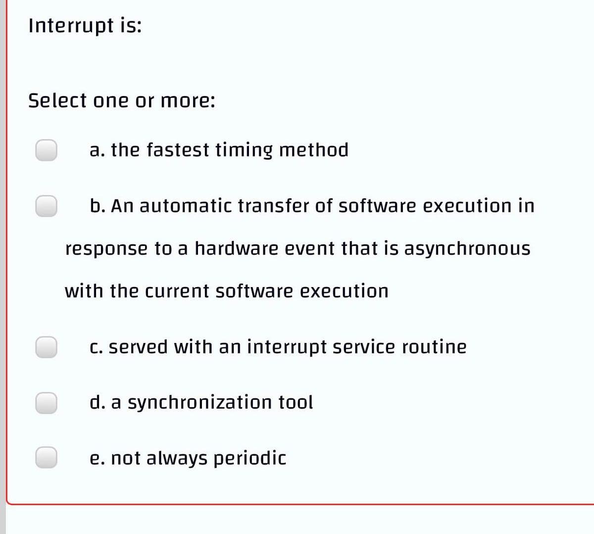 Interrupt is:
Select one or more:
a. the fastest timing method
b. An automatic transfer of software execution in
response to a hardware event that is asynchronous
with the current software execution
C. served with an interrupt service routine
d. a synchronization tool
e. not always periodic
