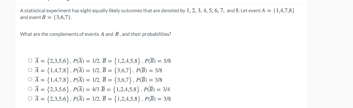 A statistical experiment has eight equally likely outcomes that are denoted by 1, 2, 3, 4, 5, 6, 7, and 8. Let event A = {1,4,7,8}
and event B = {3,6,7}.
What are the complements of events A and B, and their probabilities?
O Ā = {2,3,5,6}, P(Ā) = 1/2, B = {1,2,4,5,8} , P(B) = 5/8
OĀ = {1,4,7,8}, P(Ā) = 1/2, B = {3,6,7}, P(B) = 5/8
O Ā = {1,4,7,8}, P(Ā) = 1/2, B = {3,6,7}, P(B) = 3/8
OĀ = {2,3,5,6}, P(Ā) = 4/3 B = {1,2,4,5,8} , P(B) = 3/4
OĀ = {2,3,5,6}, P(Ā) = 1/2, B = {1,2,4,5,8} , P(B) = 3/8
