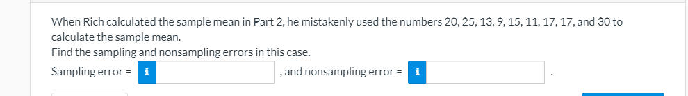 When Rich calculated the sample mean in Part 2, he mistakenly used the numbers 20, 25, 13, 9, 15, 11, 17, 17, and 30 to
calculate the sample mean.
Find the sampling and nonsampling errors in this case.
Sampling error = i
, and nonsampling error =
i
