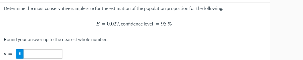 Determine the most conservative sample size for the estimation of the population proportion for the following.
E = 0.027, confidence level = 95 %
Round your answer up to the nearest whole number.
n =
i
