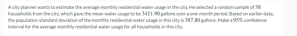 A city planner wants to estimate the average monthly residential water usage in the city. He selected a random sample of 38
households from the city, which gave the mean water usage to be 3411.90 gallons over a one-month period. Based on earlier data,
the population standard deviation of the monthly residential water usage in this city is 387.80 gallons. Make a 95% confidence
interval for the average monthly residential water usage for all households in this city.
