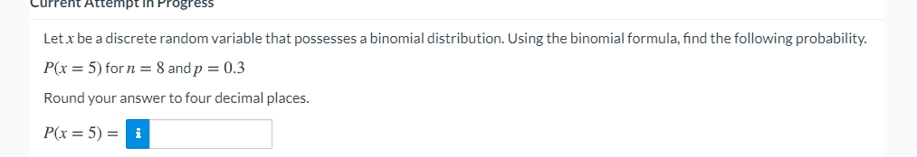 Current Attempt in Progress
Let x be a discrete random variable that possesses a binomial distribution. Using the binomial formula, find the following probability.
P(x = 5) for n = 8 and p = 0.3
Round your answer to four decimal places.
P(x = 5) = i
