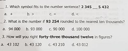 - 1. Which symbol fits to the number sentence? 2 345_5 432
d. <
_2. What is the number if 93 254 rounded to the nearest ten thousands?
a. +
b. >
C. =
a. 94 000 b. 93 000
c. 90 000
d. 100 000
3. How will you right forty-three thousand twelve in figures?
a. 43 102 b. 43 120
C. 43 210
d. 43 012
