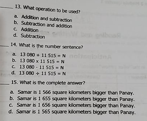 13. What operation to be used?
a. Addition and subtraction
b. Subtraction and addition
C. Addition
d. Subtraction
14. What is the number sentence?
a. 13 080 + 11 515 = N ol
b. 13 080 x 11 515 = N
c. 13 080 - 11 515 = N
d. 13 080 + 11 515 = N
15. What is the complete answer?
a. Samar is 1 566 square kilometers bigger than Panay.
b. Samar is 1 655 square kilometers bigger than Panay.
C. Samar is 1 656 square kilometers bigger than Panay.
d. Samar is 1 565 square kilometers bigger than Panay.
