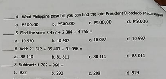 4. What Philippine peso bill you can find the late President Diosdado Macapann
a. P200.00 b. P500.00 c. P100.00 d. P50.00
5. Find the sum: 3 457 + 2 384 + 4 256 =
a. 10 970 b. 10 907
c. 10 097
d. 10 997
6. Add: 21 512 + 35 403 + 31 096 =
c. 88 111
d. 88 011
a. 88 110
7. Subtract: 1 782 - 860 =
b. 81 811
a. 922
b. 292
c. 299
d. 929
