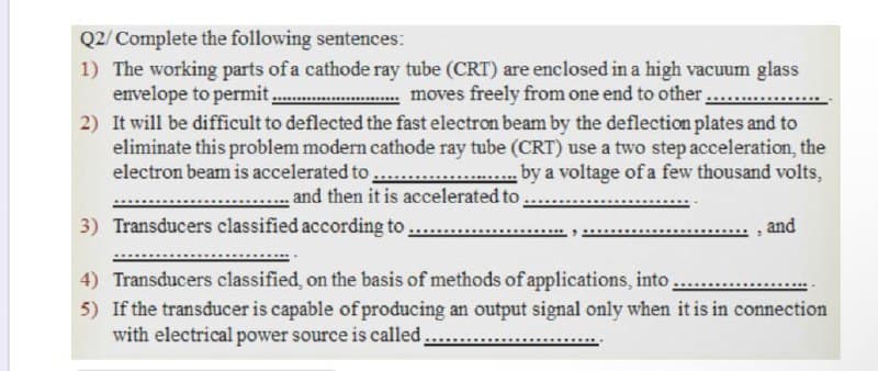 Q2/Complete the following sentences:
1) The working parts of a cathode ray tube (CRT) are enclosed in a high vacuum glass
envelope to permit.
2) It will be difficult to deflected the fast electron beam by the deflection plates and to
eliminate this problem modern cathode ray tube (CRT) use a two step acceleration, the
electron beam is accelerated to ..
moves freely from one end to other...
by a voltage of a few thousand volts,
and then it is accelerated to.
3) Transducers classified according to,
and
4) Transducers classified, on the basis of methods of applications, into,
5) If the transducer is capable of producing an output signal only when it is in connection
with electrical power source is called.
