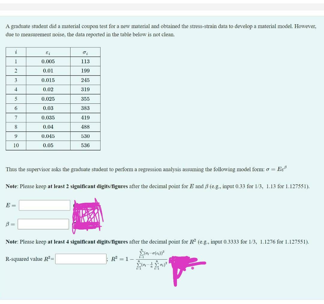 A graduate student did a material coupon test for a new material and obtained the stress-strain data to develop a material model. However,
due to measurement noise, the data reported in the table below is not clean.
i
1
0.005
113
0.01
199
3
0.015
245
4
0.02
319
5
0.025
355
6
0.03
383
0.035
419
8
0.04
488
9
0.045
530
10
0.05
536
Thus the supervisor asks the graduate student to perform a regression analysis assuming the following model form: o = Ee"
Note: Please keep at least 2 significant digits/figures after the decimal point for E and B (e.g., input 0.33 for 1/3, 1.13 for 1.127551).
E =
B =
Note: Please keep at least 4 significant digits/figures after the decimal point for R (e.g., input 0.3333 for 1/3, 1.1276 for 1.127551).
R-squared value R2=
R? = 1-
