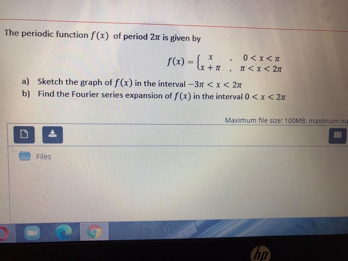 The periodic function f (x) of period 2n is given by
f(x) = {,
0 <x <I
+ Tt
TI < x< 2T
a) Sketch the graph of f(x) in the interval -3T < x< 2n
b) Find the Fourier series expansion of f(x) in the interval 0 < x < 2n
Maximum file size: 100MB, maximum nu
Files
hp
