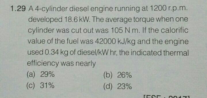 1.29 A 4-cylinder diesel engine running at 1200 r.p.m.
developed 18.6 kW. The average torque when one
cylinder was cut out was 105 N m. If the calorific
value of the fuel was 42000 KJ/kg and the engine
used 0.34 kg of diesel/kW hr, the indicated thermal
efficiency was nearly
(a) 29%
(c) 31%
(b) 26%
(d) 23%
TESE
