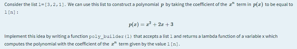 Consider the list 1= [3,2,1]. We can use this list to construct a polynomial p by taking the coefficient of the a" term in p(x) to be equal to
1[n]:
p(x) = x? + 2x + 3
Implement this idea by writing a function poly_builder (1) that accepts a list l and returns a lambda function of a variable x which
computes the polynomial with the coefficient of the x" term given by the value 1[n].
