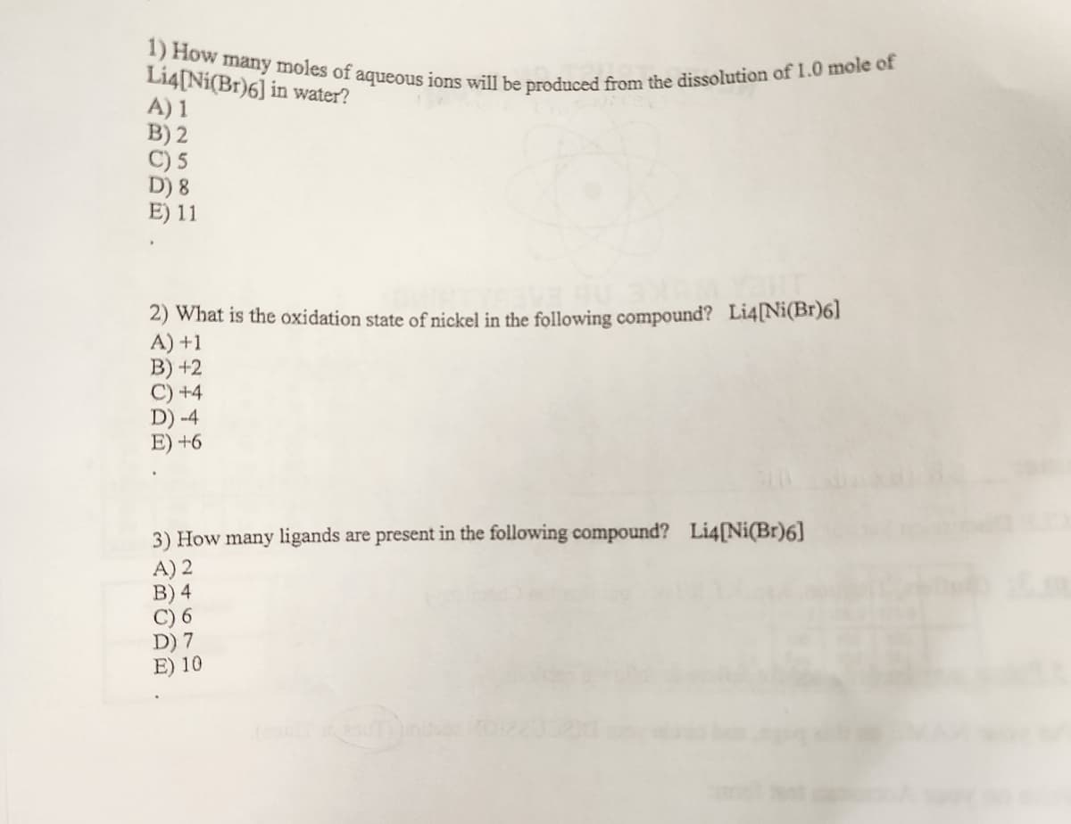 1) How many moles of aqueous ions will be produced from the dissolution of 1.0 mole of
Li4[Ni(Br)6] in water?
A) 1
B) 2
C) 5
D) 8
E) 11
2) What is the oxidation state of nickel in the following compound? Li4[Ni(Br)6]
+1
B) +2
+4
D) -4
E) +6
3) How many ligands are present in the following compound? Li4[Ni(Br)6]
A) 2
B) 4
C) 6
D) 7
E) 10
suTilint