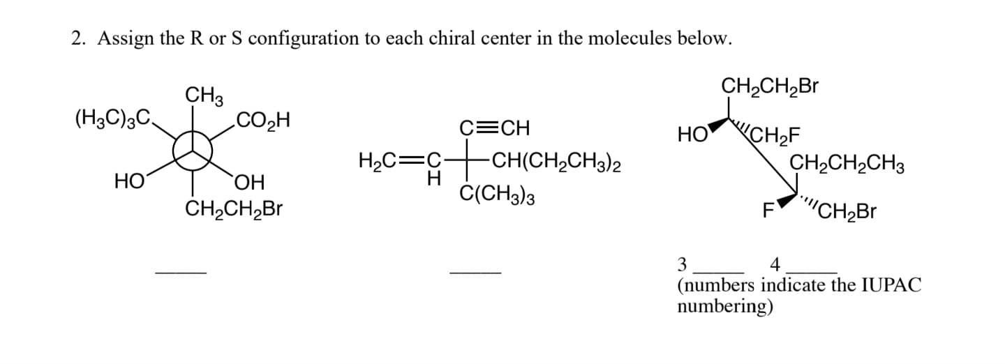 2. Assign the R or S configuration to each chiral center in the molecules below.
CH3
fo
OH
CH₂CH₂Br
(H3C)3C.
HO
CO₂H
H₂C=C-
C=CH
-CH(CH₂CH3)2
C(CH3)3
HO
CH₂CH₂Br
CH₂CH₂CH3
FCH₂Br
3
(numbers indicate the IUPAC
numbering)