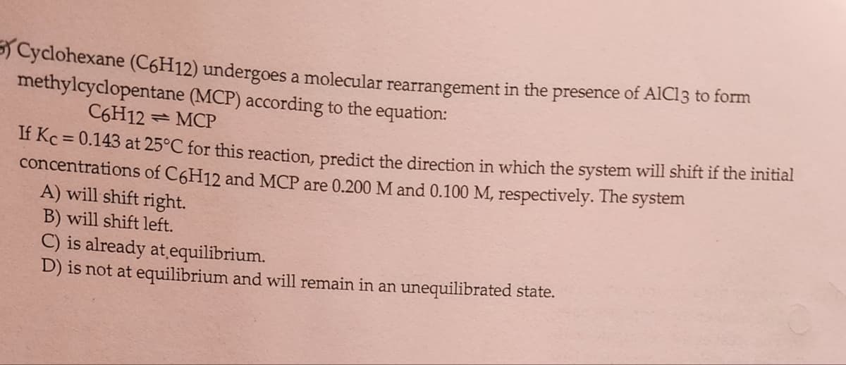 Cyclohexane (C6H12) undergoes a molecular rearrangement in the presence of AIC13 to form
methylcyclopentane (MCP) according to the equation:
C6H12MCP
If Kc = 0.143 at 25°C for this reaction, predict the direction in which the system will shift if the initial
concentrations of C6H12 and MCP are 0.200 M and 0.100 M, respectively. The system
A) will shift right.
B) will shift left.
C) is already at equilibrium.
D) is not at equilibrium and will remain in an unequilibrated state.