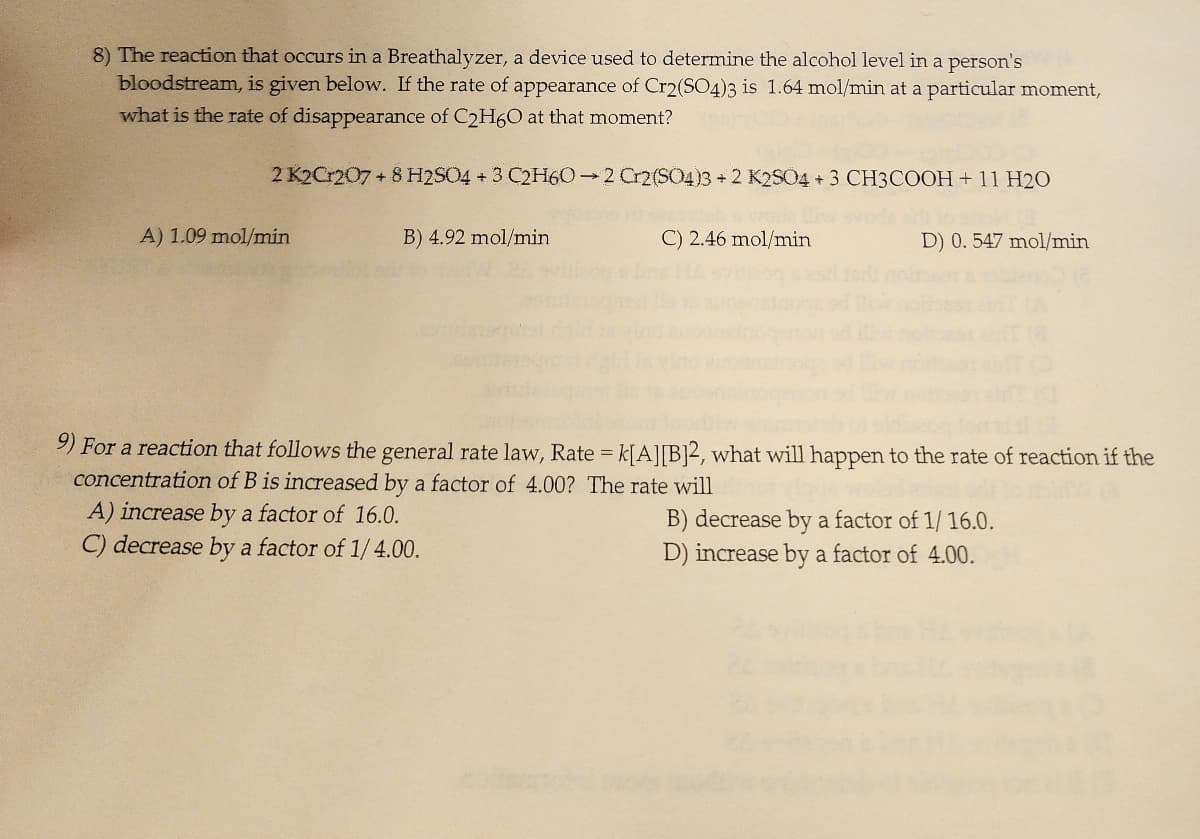 8) The reaction that occurs in a Breathalyzer, a device used to determine the alcohol level in a person's
bloodstream, is given below. If the rate of appearance of Cr2(SO4)3 is 1.64 mol/min at a particular moment,
what is the rate of disappearance of C2H6O at that moment?
2 K2Cr207 + 8 H2SO4 + 3 C2H60-2 Cr2(SO4)3 + 2 K2SO4 + 3 CH3COOH + 11 H2O
A) 1.09 mol/min
B) 4.92 mol/min.
C) 2.46 mol/min
D) 0. 547 mol/min
9) For a reaction that follows the general rate law, Rate = k[A][B]2, what will happen to the rate of reaction if the
concentration of B is increased by a factor of 4.00? The rate will
A) increase by a factor of 16.0.
C) decrease by a factor of 1/ 4.00.
B) decrease by a factor of 1/16.0.
D) increase by a factor of 4.00.